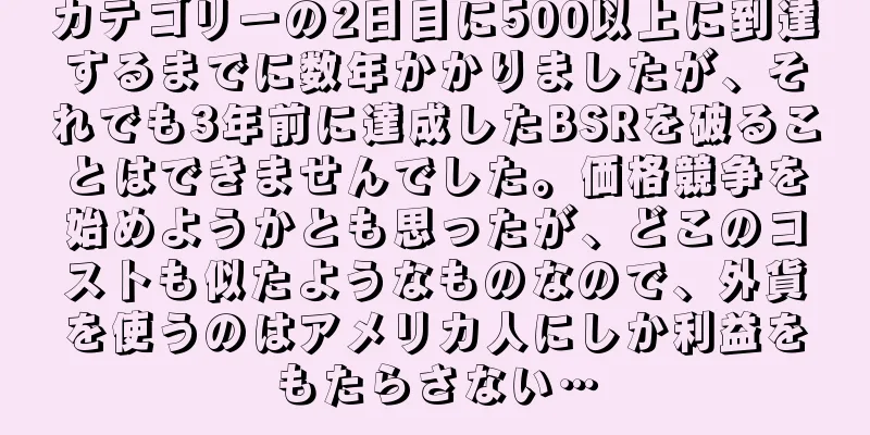 カテゴリーの2日目に500以上に到達するまでに数年かかりましたが、それでも3年前に達成したBSRを破ることはできませんでした。価格競争を始めようかとも思ったが、どこのコストも似たようなものなので、外貨を使うのはアメリカ人にしか利益をもたらさない…