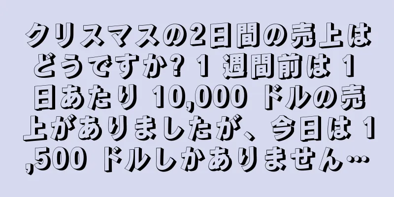 クリスマスの2日間の売上はどうですか? 1 週間前は 1 日あたり 10,000 ドルの売上がありましたが、今日は 1,500 ドルしかありません…