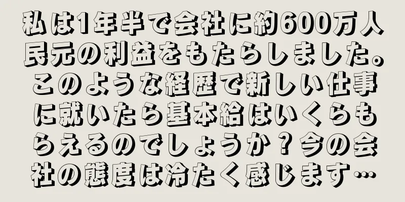 私は1年半で会社に約600万人民元の利益をもたらしました。このような経歴で新しい仕事に就いたら基本給はいくらもらえるのでしょうか？今の会社の態度は冷たく感じます…
