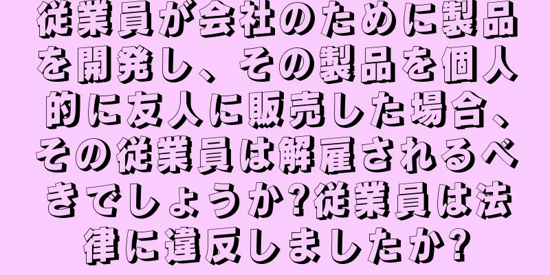 従業員が会社のために製品を開発し、その製品を個人的に友人に販売した場合、その従業員は解雇されるべきでしょうか?従業員は法律に違反しましたか?