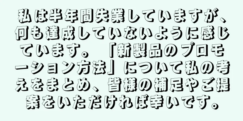 私は半年間失業していますが、何も達成していないように感じています。 「新製品のプロモーション方法」について私の考えをまとめ、皆様の補足やご提案をいただければ幸いです。