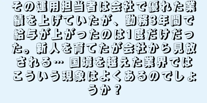 その運用担当者は会社で優れた業績を上げていたが、勤務3年間で給与が上がったのは1度だけだった。新人を育てたが会社から見放される… 国境を越えた業界ではこういう現象はよくあるのでしょうか？