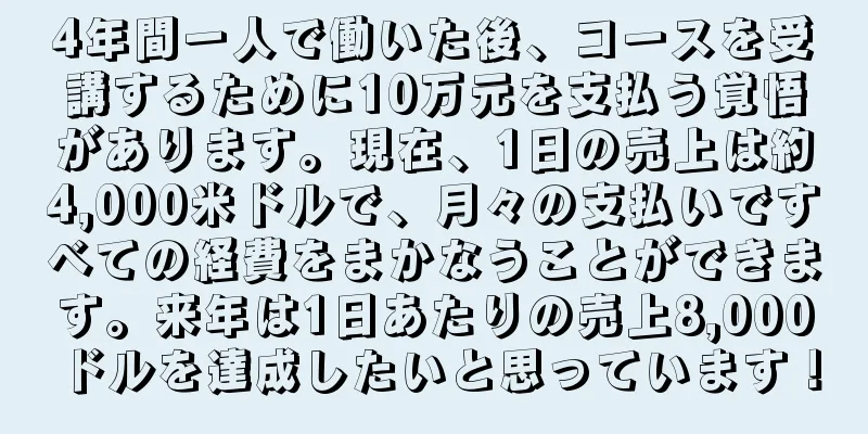 4年間一人で働いた後、コースを受講するために10万元を支払う覚悟があります。現在、1日の売上は約4,000米ドルで、月々の支払いですべての経費をまかなうことができます。来年は1日あたりの売上8,000ドルを達成したいと思っています！