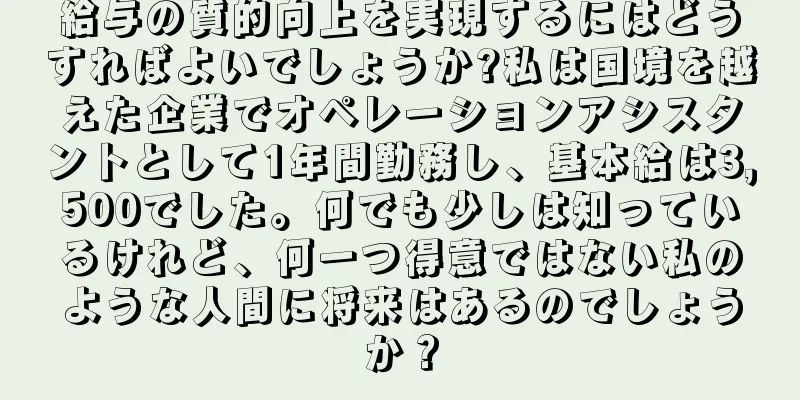 給与の質的向上を実現するにはどうすればよいでしょうか?私は国境を越えた企業でオペレーションアシスタントとして1年間勤務し、基本給は3,500でした。何でも少しは知っているけれど、何一つ得意ではない私のような人間に将来はあるのでしょうか？