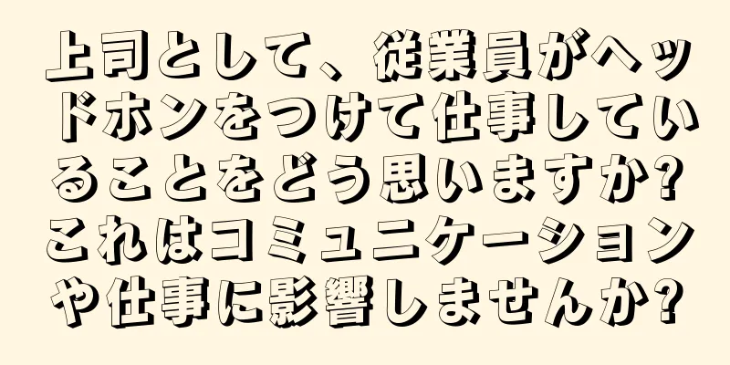 上司として、従業員がヘッドホンをつけて仕事していることをどう思いますか?これはコミュニケーションや仕事に影響しませんか?