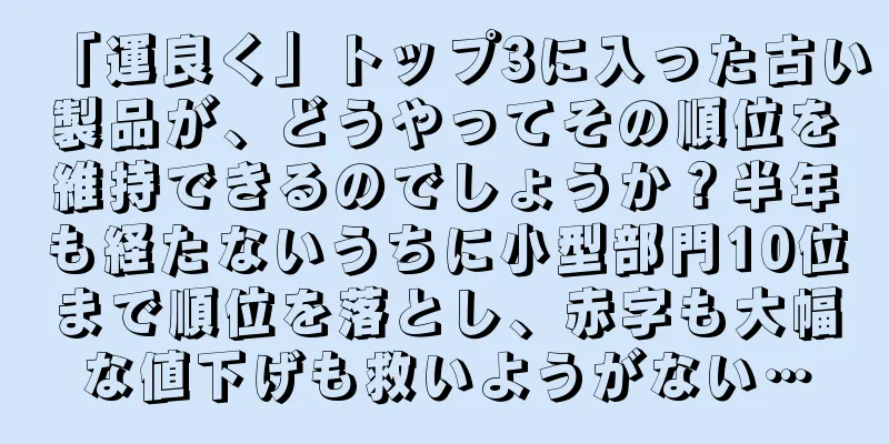 「運良く」トップ3に入った古い製品が、どうやってその順位を維持できるのでしょうか？半年も経たないうちに小型部門10位まで順位を落とし、赤字も大幅な値下げも救いようがない…