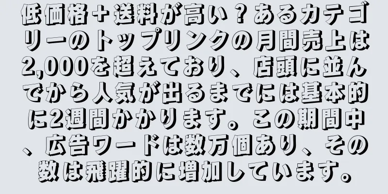 低価格＋送料が高い？あるカテゴリーのトップリンクの月間売上は2,000を超えており、店頭に並んでから人気が出るまでには基本的に2週間かかります。この期間中、広告ワードは数万個あり、その数は飛躍的に増加しています。