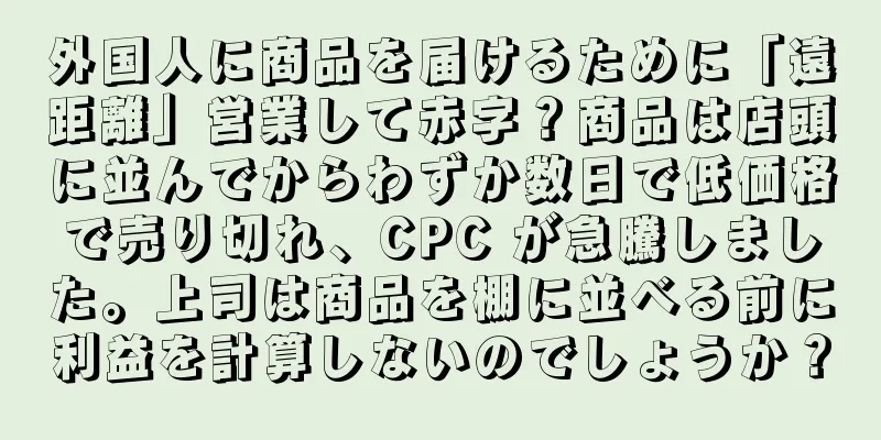 外国人に商品を届けるために「遠距離」営業して赤字？商品は店頭に並んでからわずか数日で低価格で売り切れ、CPC が急騰しました。上司は商品を棚に並べる前に利益を計算しないのでしょうか？