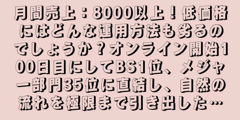 月間売上：8000以上！低価格にはどんな運用方法も劣るのでしょうか？オンライン開始100日目にしてBS1位、メジャー部門35位に直結し、自然の流れを極限まで引き出した…