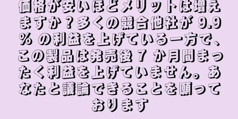 価格が安いほどメリットは増えますか？多くの競合他社が 9.9% の利益を上げている一方で、この製品は発売後 7 か月間まったく利益を上げていません。あなたと議論できることを願っております