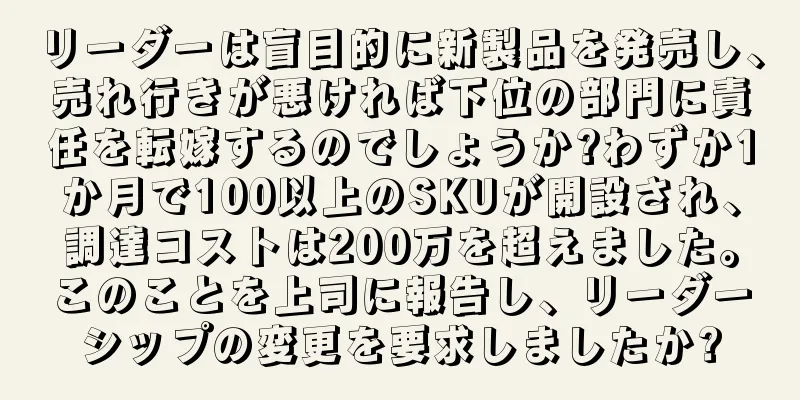 リーダーは盲目的に新製品を発売し、売れ行きが悪ければ下位の部門に責任を転嫁するのでしょうか?わずか1か月で100以上のSKUが開設され、調達コストは200万を超えました。このことを上司に報告し、リーダーシップの変更を要求しましたか?