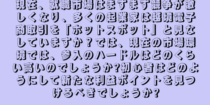 現在、就職市場はますます競争が激しくなり、多くの起業家は越境電子商取引を「ホットスポット」と見なしていますか？では、現在の市場環境では、参入のハードルはどのくらい高いのでしょうか?初心者はどのようにして新たな利益ポイントを見つけるべきでしょうか?