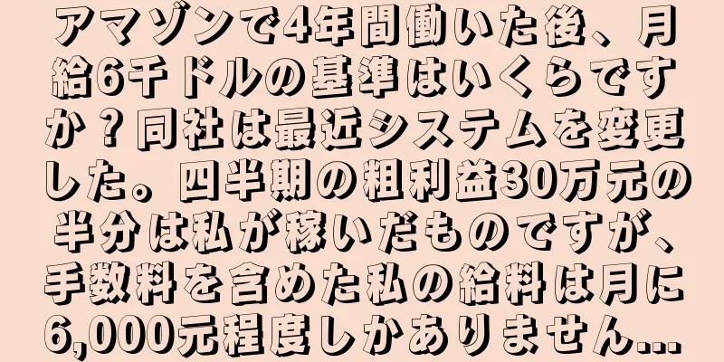 アマゾンで4年間働いた後、月給6千ドルの基準はいくらですか？同社は最近システムを変更した。四半期の粗利益30万元の半分は私が稼いだものですが、手数料を含めた私の給料は月に6,000元程度しかありません...