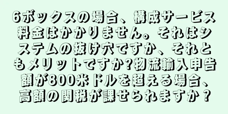 6ボックスの場合、構成サービス料金はかかりません。それはシステムの抜け穴ですか、それともメリットですか?物流輸入申告額が800米ドルを超える場合、高額の関税が課せられますか？