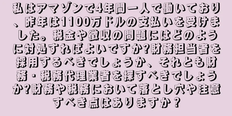 私はアマゾンで4年間一人で働いており、昨年は1100万ドルの支払いを受けました。税金や徴収の問題にはどのように対処すればよいですか?財務担当者を採用するべきでしょうか、それとも財務・税務代理業者を探すべきでしょうか?財務や税務において落とし穴や注意すべき点はありますか？