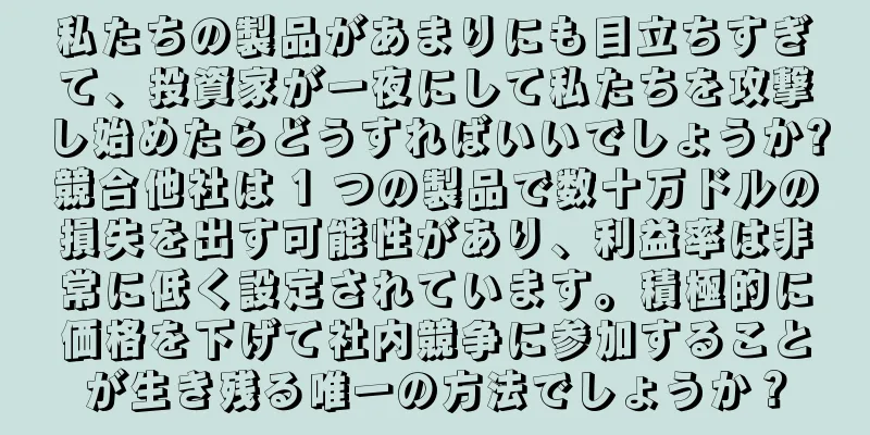 私たちの製品があまりにも目立ちすぎて、投資家が一夜にして私たちを攻撃し始めたらどうすればいいでしょうか?競合他社は 1 つの製品で数十万ドルの損失を出す可能性があり、利益率は非常に低く設定されています。積極的に価格を下げて社内競争に参加することが生き残る唯一の方法でしょうか？