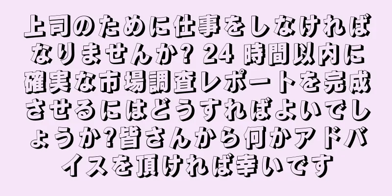 上司のために仕事をしなければなりませんか? 24 時間以内に確実な市場調査レポートを完成させるにはどうすればよいでしょうか?皆さんから何かアドバイスを頂ければ幸いです