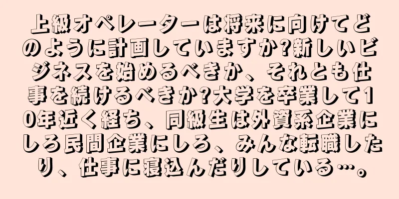 上級オペレーターは将来に向けてどのように計画していますか?新しいビジネスを始めるべきか、それとも仕事を続けるべきか?大学を卒業して10年近く経ち、同級生は外資系企業にしろ民間企業にしろ、みんな転職したり、仕事に寝込んだりしている…。