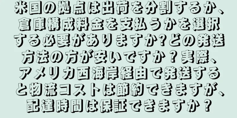 米国の拠点は出荷を分割するか、倉庫構成料金を支払うかを選択する必要がありますか?どの発送方法の方が安いですか？実際、アメリカ西海岸経由で発送すると物流コストは節約できますが、配達時間は保証できますか？
