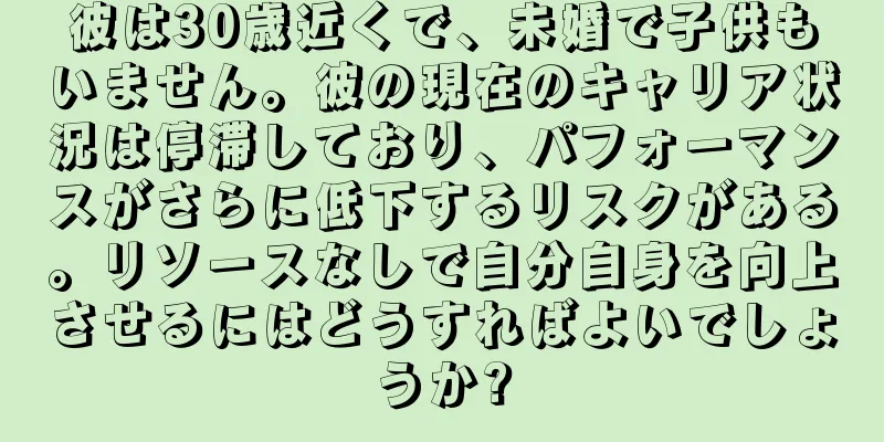 彼は30歳近くで、未婚で子供もいません。彼の現在のキャリア状況は停滞しており、パフォーマンスがさらに低下するリスクがある。リソースなしで自分自身を向上させるにはどうすればよいでしょうか?
