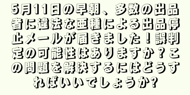 5月11日の早朝、多数の出品者に違法な亜種による出品停止メールが届きました！誤判定の可能性はありますか？この問題を解決するにはどうすればいいでしょうか?
