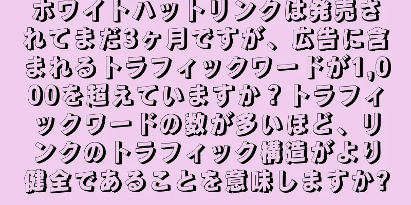 ホワイトハットリンクは発売されてまだ3ヶ月ですが、広告に含まれるトラフィックワードが1,000を超えていますか？トラフィックワードの数が多いほど、リンクのトラフィック構造がより健全であることを意味しますか?
