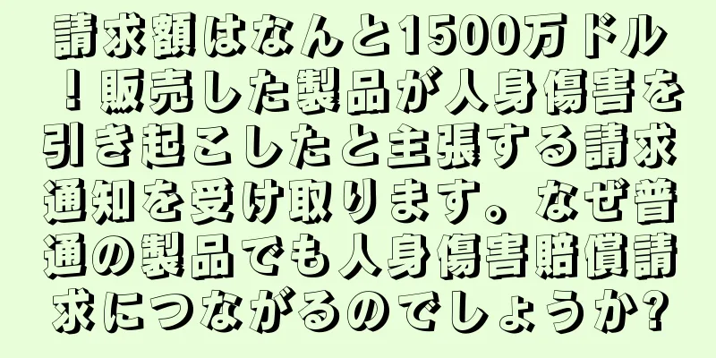 請求額はなんと1500万ドル！販売した製品が人身傷害を引き起こしたと主張する請求通知を受け取ります。なぜ普通の製品でも人身傷害賠償請求につながるのでしょうか?