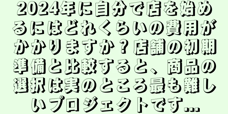 2024年に自分で店を始めるにはどれくらいの費用がかかりますか？店舗の初期準備と比較すると、商品の選択は実のところ最も難しいプロジェクトです...