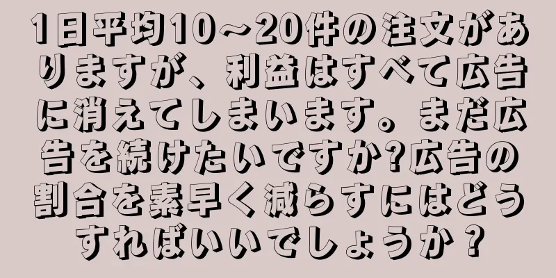 1日平均10～20件の注文がありますが、利益はすべて広告に消えてしまいます。まだ広告を続けたいですか?広告の割合を素早く減らすにはどうすればいいでしょうか？