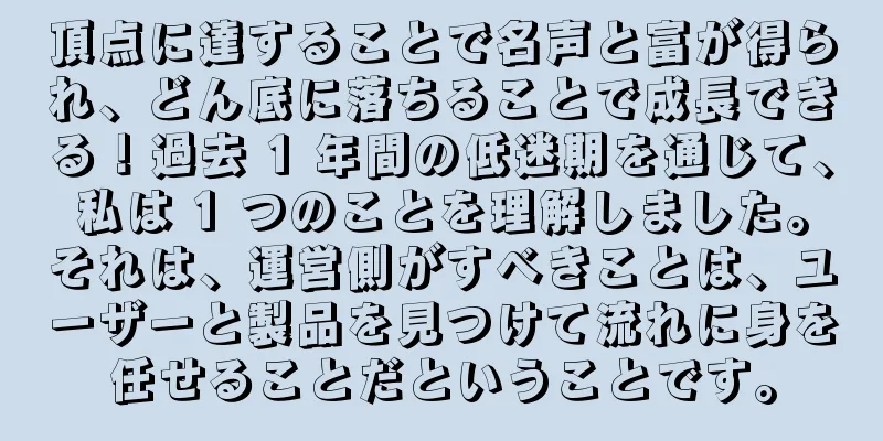 頂点に達することで名声と富が得られ、どん底に落ちることで成長できる！過去 1 年間の低迷期を通じて、私は 1 つのことを理解しました。それは、運営側がすべきことは、ユーザーと製品を見つけて流れに身を任せることだということです。