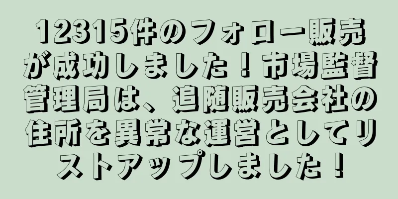 12315件のフォロー販売が成功しました！市場監督管理局は、追随販売会社の住所を異常な運営としてリストアップしました！