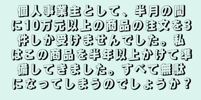 個人事業主として、半月の間に10万元以上の商品の注文を3件しか受けませんでした。私はこの商品を半年以上かけて準備してきました。すべて無駄になってしまうのでしょうか？