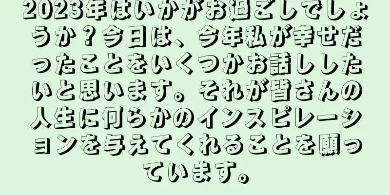 2023年はいかがお過ごしでしょうか？今日は、今年私が幸せだったことをいくつかお話ししたいと思います。それが皆さんの人生に何らかのインスピレーションを与えてくれることを願っています。
