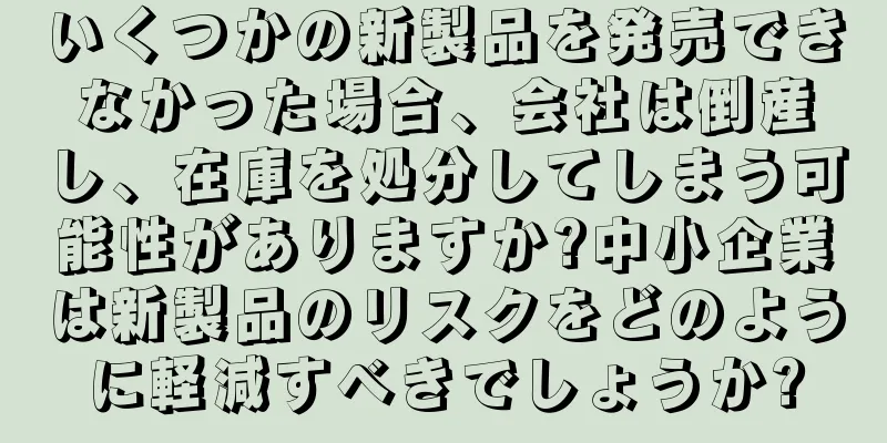 いくつかの新製品を発売できなかった場合、会社は倒産し、在庫を処分してしまう可能性がありますか?中小企業は新製品のリスクをどのように軽減すべきでしょうか?