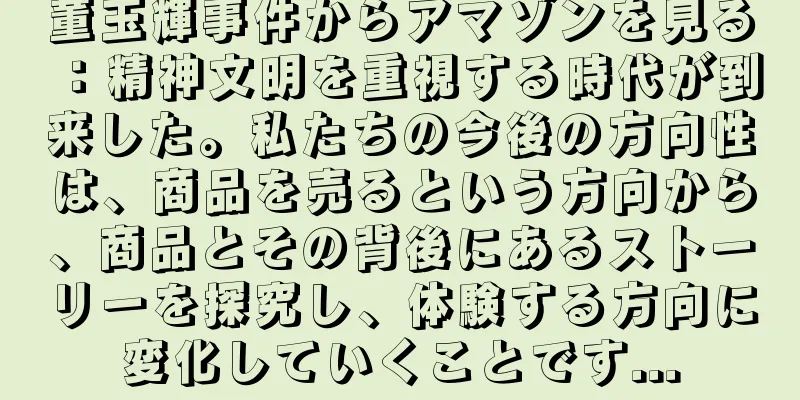 董玉輝事件からアマゾンを見る：精神文明を重視する時代が到来した。私たちの今後の方向性は、商品を売るという方向から、商品とその背後にあるストーリーを探究し、体験する方向に変化していくことです...