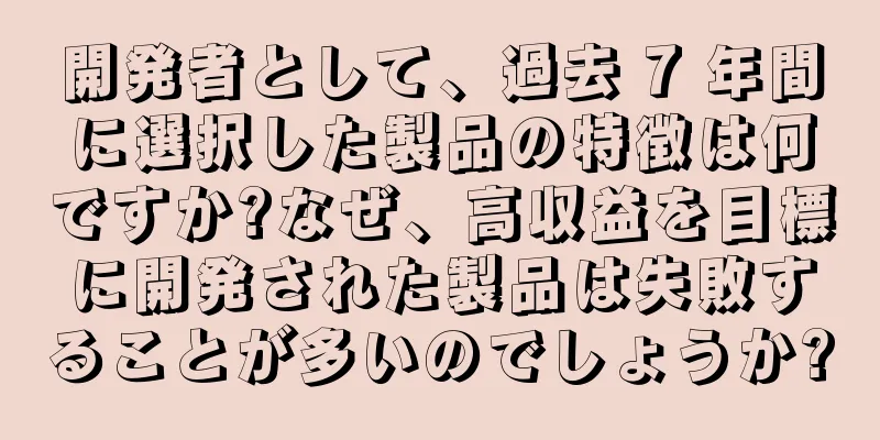 開発者として、過去 7 年間に選択した製品の特徴は何ですか?なぜ、高収益を目標に開発された製品は失敗することが多いのでしょうか?