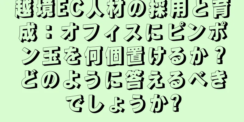 越境EC人材の採用と育成：オフィスにピンポン玉を何個置けるか？どのように答えるべきでしょうか?