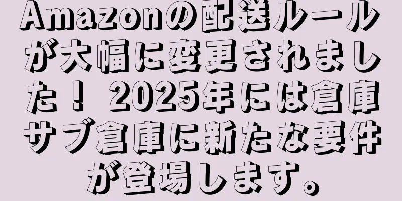 Amazonの配送ルールが大幅に変更されました！ 2025年には倉庫サブ倉庫に新たな要件が登場します。