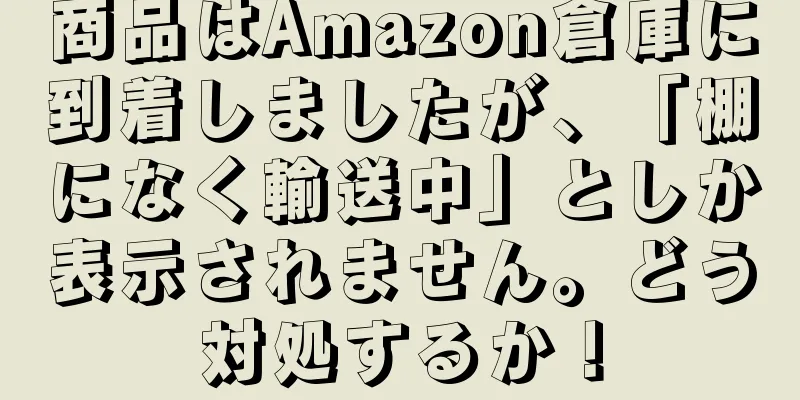 商品はAmazon倉庫に到着しましたが、「棚になく輸送中」としか表示されません。どう対処するか！