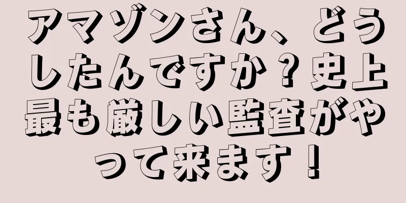 アマゾンさん、どうしたんですか？史上最も厳しい監査がやって来ます！