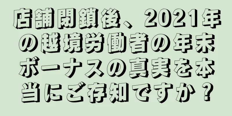 店舗閉鎖後、2021年の越境労働者の年末ボーナスの真実を本当にご存知ですか？