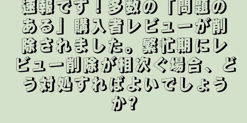 速報です！多数の「問題のある」購入者レビューが削除されました。繁忙期にレビュー削除が相次ぐ場合、どう対処すればよいでしょうか?