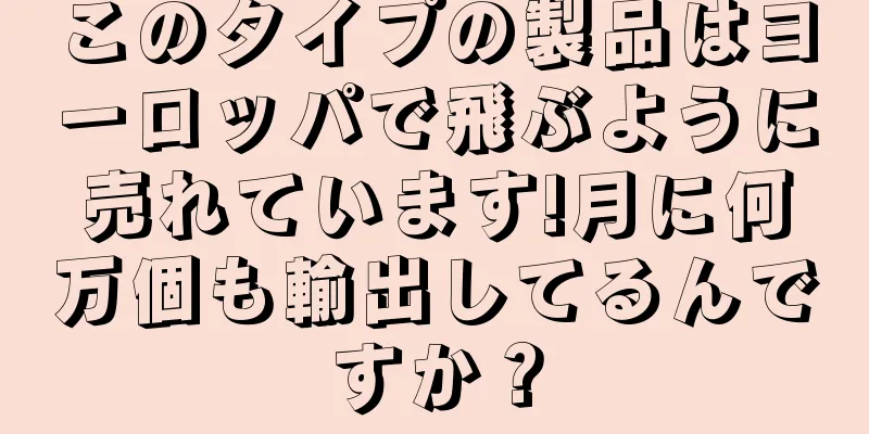 このタイプの製品はヨーロッパで飛ぶように売れています!月に何万個も輸出してるんですか？