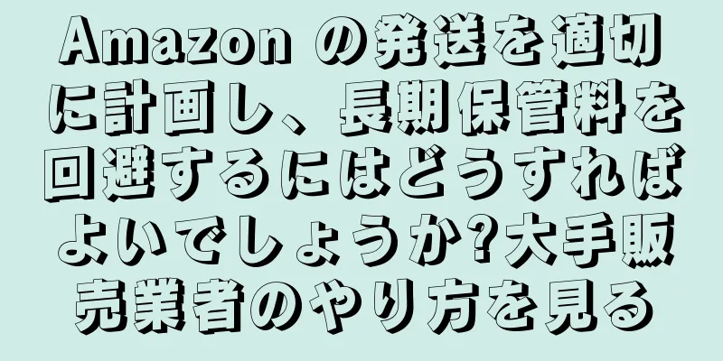 Amazon の発送を適切に計画し、長期保管料を回避するにはどうすればよいでしょうか?大手販売業者のやり方を見る