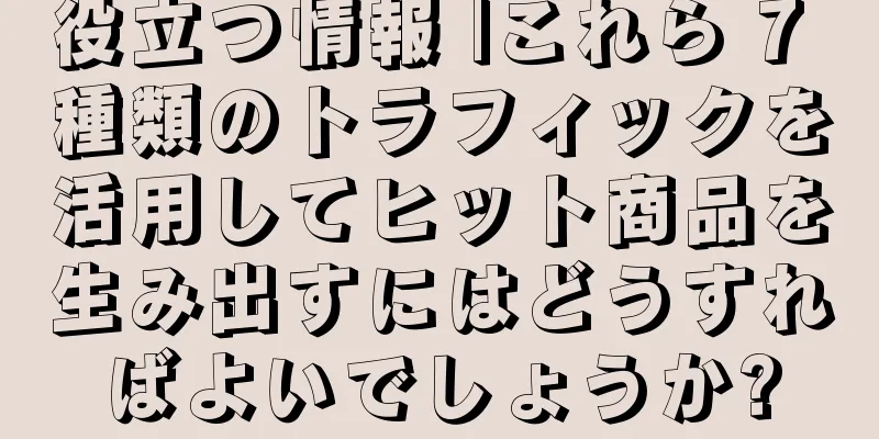 役立つ情報 |これら 7 種類のトラフィックを活用してヒット商品を生み出すにはどうすればよいでしょうか?