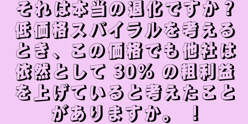 それは本当の退化ですか？低価格スパイラルを考えるとき、この価格でも他社は依然として 30% の粗利益を上げていると考えたことがありますか。 ！