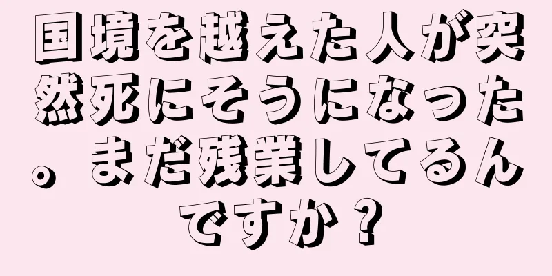 国境を越えた人が突然死にそうになった。まだ残業してるんですか？