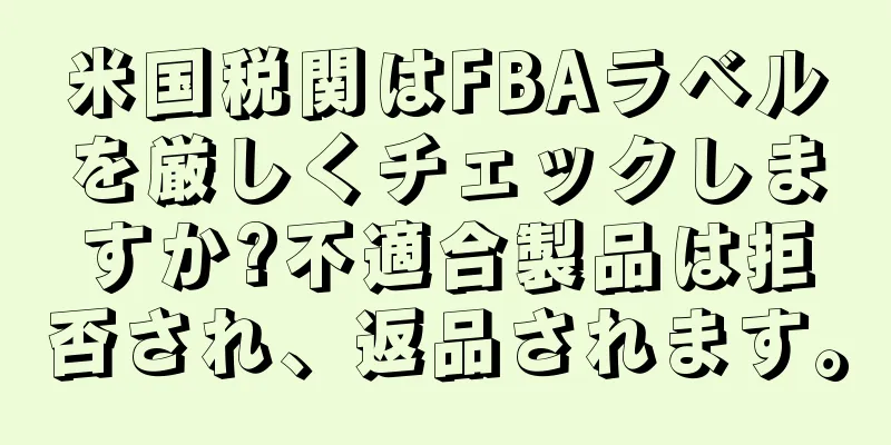 米国税関はFBAラベルを厳しくチェックしますか?不適合製品は拒否され、返品されます。