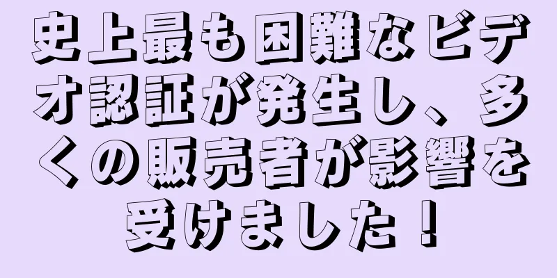 史上最も困難なビデオ認証が発生し、多くの販売者が影響を受けました！