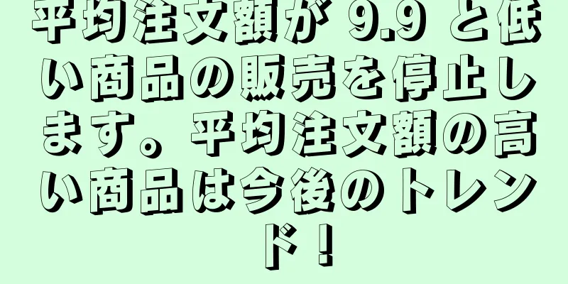 平均注文額が 9.9 と低い商品の販売を停止します。平均注文額の高い商品は今後のトレンド！